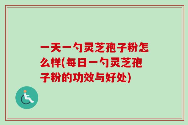 一天一勺灵芝孢子粉怎么样(每日一勺灵芝孢子粉的功效与好处)