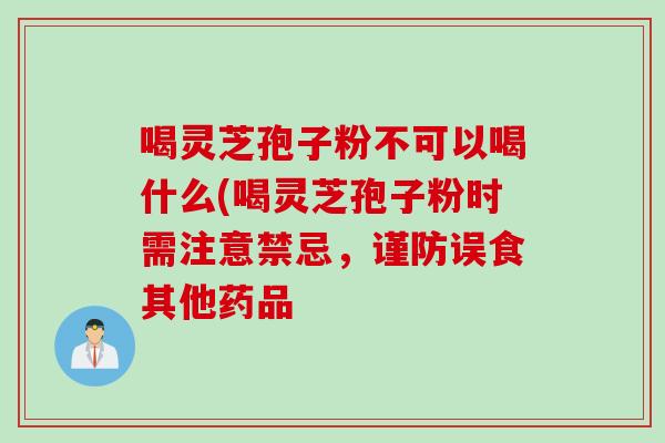 喝灵芝孢子粉不可以喝什么(喝灵芝孢子粉时需注意禁忌,谨防误食其他药品 喝灵芝孢子粉不可以喝什么(喝灵芝孢子粉时需注意禁忌,谨防误食其他药品