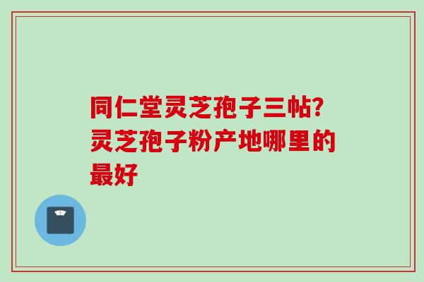 同仁堂灵芝孢子三帖？灵芝孢子粉产地哪里的最好