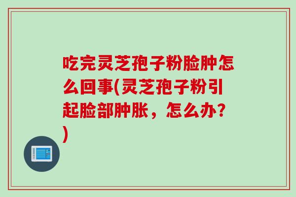 吃完灵芝孢子粉脸肿怎么回事(灵芝孢子粉引起脸部肿胀，怎么办？)