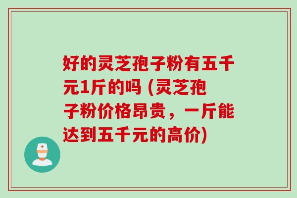 好的灵芝孢子粉有五千元1斤的吗 (灵芝孢子粉价格昂贵，一斤能达到五千元的高价)