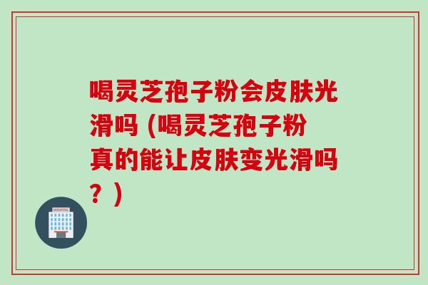 喝灵芝孢子粉会皮肤光滑吗 (喝灵芝孢子粉真的能让皮肤变光滑吗？)