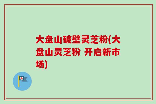 大盘山破壁灵芝粉(大盘山灵芝粉 开启新市场)