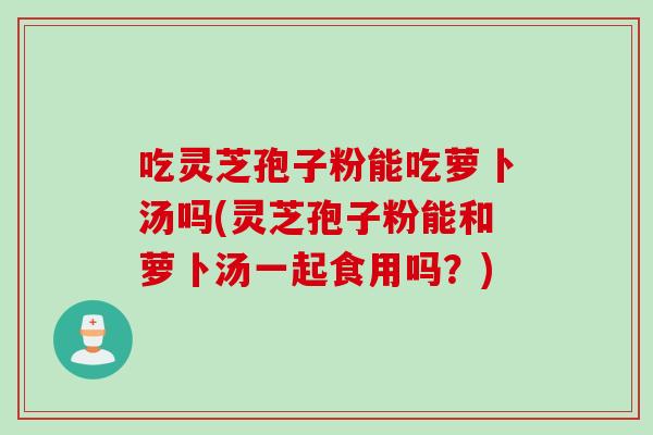 吃灵芝孢子粉能吃萝卜汤吗(灵芝孢子粉能和萝卜汤一起食用吗?) 吃灵芝孢子粉能吃萝卜汤吗(灵芝孢子粉能和萝卜汤一起食用吗?)