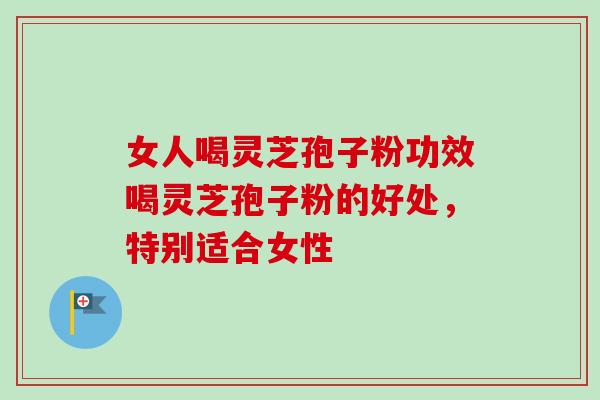 女人喝灵芝孢子粉功效喝灵芝孢子粉的好处，特别适合女性