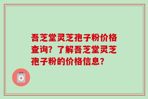 吾芝堂灵芝孢子粉价格查询？了解吾芝堂灵芝孢子粉的价格信息？