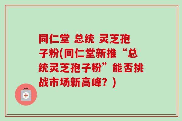 同仁堂 总统 灵芝孢子粉(同仁堂新推“总统灵芝孢子粉”能否挑战市场新高峰？)