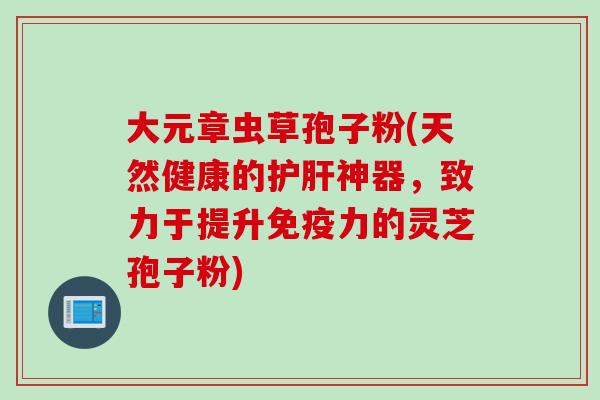 大元章虫草孢子粉(天然健康的护肝神器，致力于提升免疫力的灵芝孢子粉)