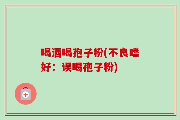 喝酒喝孢子粉(不良嗜好:误喝孢子粉) 喝酒喝孢子粉(不良嗜好:误喝孢子粉)
