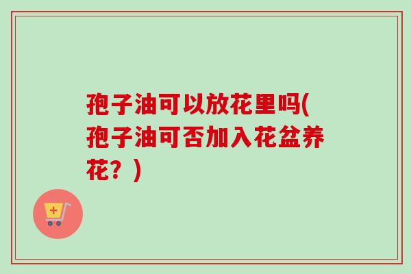 孢子油可以放花里吗(孢子油可否加入花盆养花？)