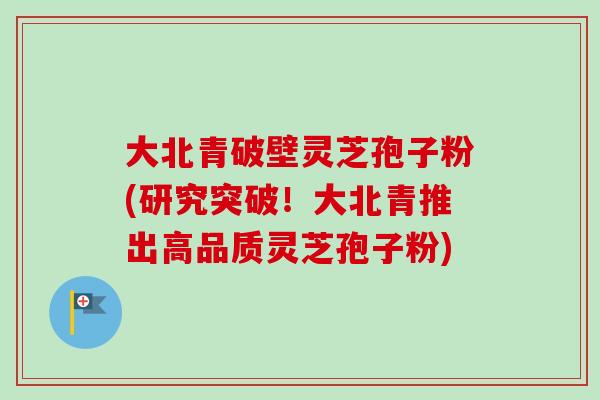 大北青破壁灵芝孢子粉(研究突破!大北青推出高品质灵芝孢子粉) 大北青破壁灵芝孢子粉(研究突破!大北青推出高品质灵芝孢子粉)