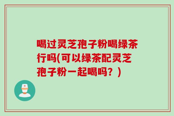 喝过灵芝孢子粉喝绿茶行吗(可以绿茶配灵芝孢子粉一起喝吗?) 喝过灵芝孢子粉喝绿茶行吗(可以绿茶配灵芝孢子粉一起喝吗?)