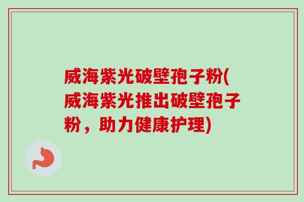 威海紫光破壁孢子粉(威海紫光推出破壁孢子粉，助力健康护理)