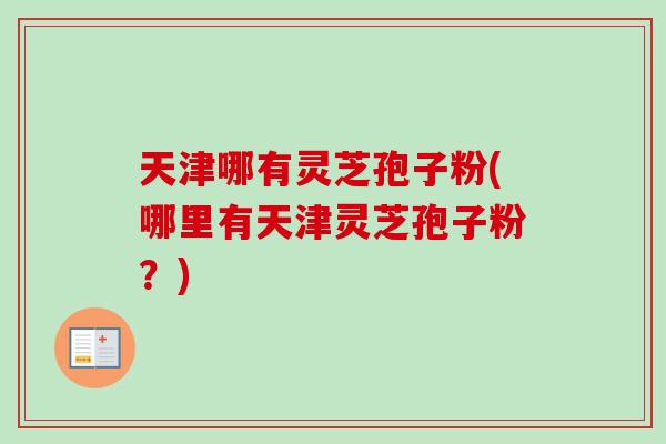 天津哪有灵芝孢子粉(哪里有天津灵芝孢子粉？)
