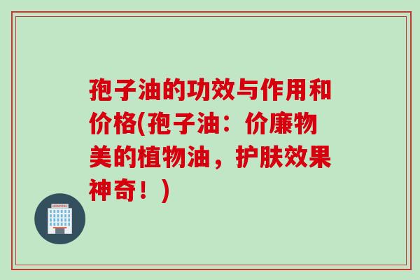 孢子油的功效与作用和价格(孢子油:价廉物美的植物油,护肤效果神奇!) 孢子油的功效与作用和价格(孢子油:价廉物美的植物油,护肤效果神奇!)