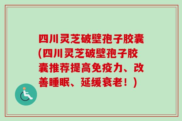 四川灵芝破壁孢子胶囊(四川灵芝破壁孢子胶囊推荐提高免疫力、改善睡眠、延缓衰老！)