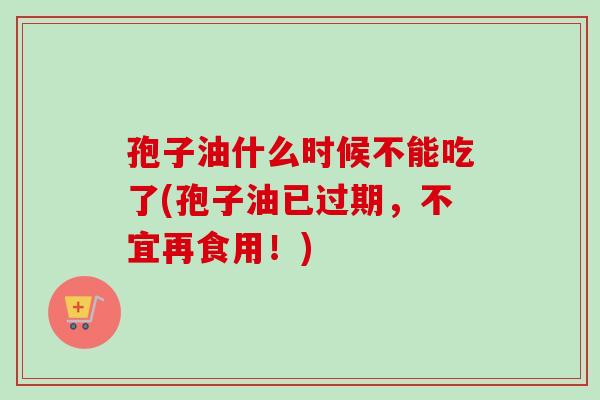 孢子油什么时候不能吃了(孢子油已过期，不宜再食用！)