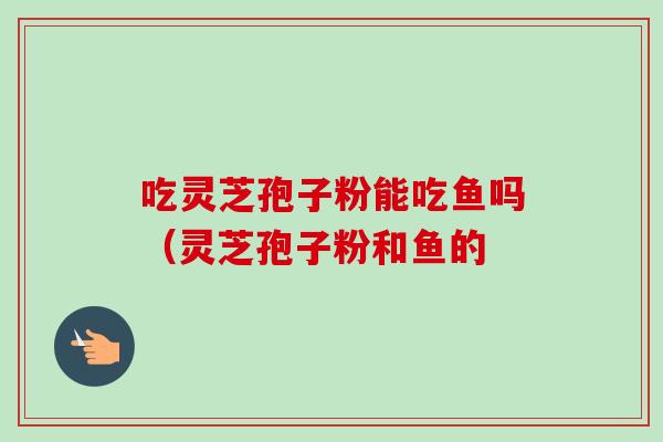 吃灵芝孢子粉能吃鱼吗（灵芝孢子粉和鱼的