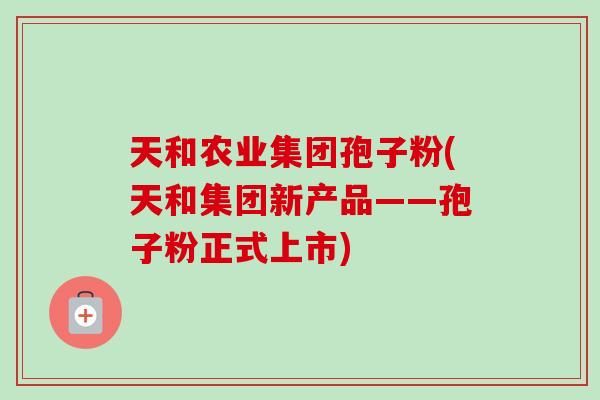 天和农业集团孢子粉(天和集团新产品——孢子粉正式上市)
