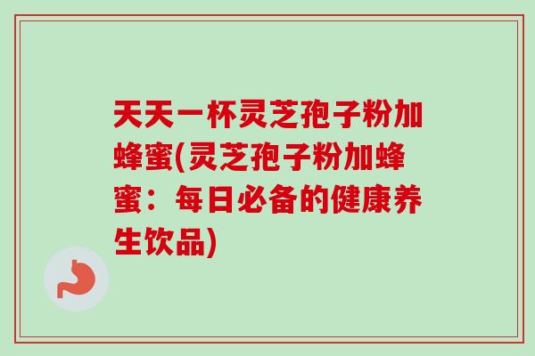 天天一杯灵芝孢子粉加蜂蜜(灵芝孢子粉加蜂蜜：每日必备的健康养生饮品)