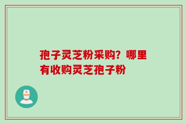 孢子灵芝粉采购？哪里有收购灵芝孢子粉