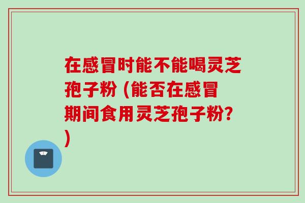 在感冒时能不能喝灵芝孢子粉 (能否在感冒期间食用灵芝孢子粉？)
