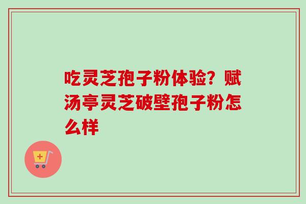 吃灵芝孢子粉体验?赋汤亭灵芝破壁孢子粉怎么样 吃灵芝孢子粉体验?赋汤亭灵芝破壁孢子粉怎么样