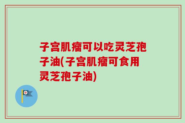 子宫可以吃灵芝孢子油(子宫可食用灵芝孢子油) 子宫可以吃灵芝孢子油(子宫可食用灵芝孢子油)