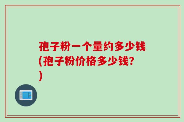孢子粉一个量约多少钱(孢子粉价格多少钱？)