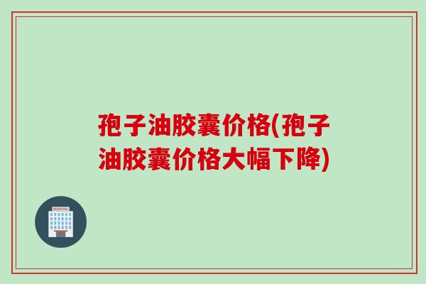 孢子油胶囊价格(孢子油胶囊价格大幅下降)