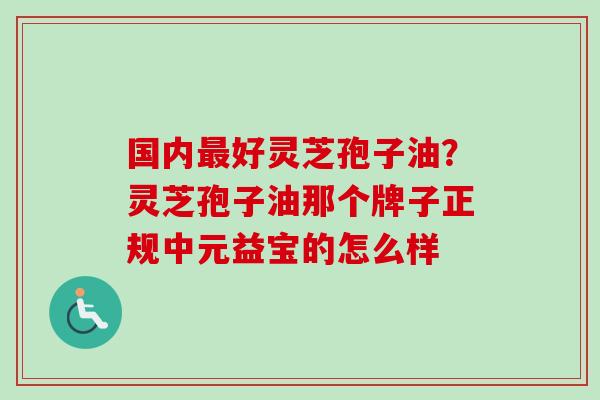国内最好灵芝孢子油？灵芝孢子油那个牌子正规中元益宝的怎么样