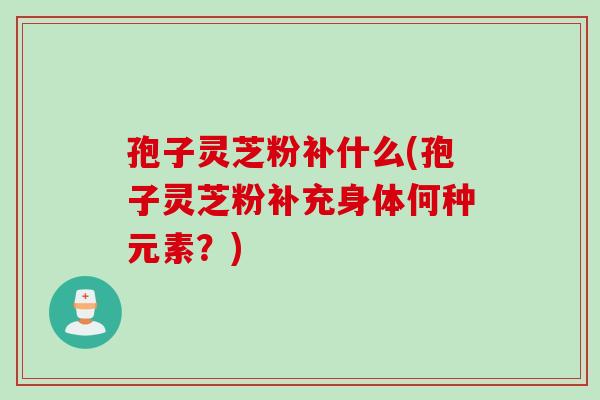 孢子灵芝粉补什么(孢子灵芝粉补充身体何种元素？)