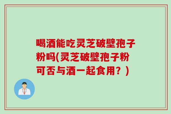 喝酒能吃灵芝破壁孢子粉吗(灵芝破壁孢子粉可否与酒一起食用？)