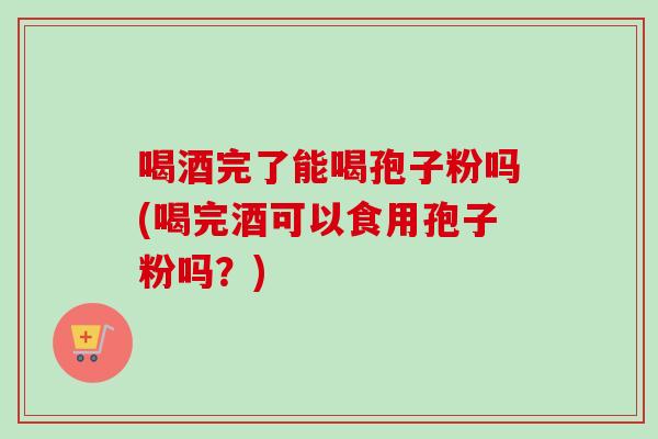 喝酒完了能喝孢子粉吗(喝完酒可以食用孢子粉吗？)