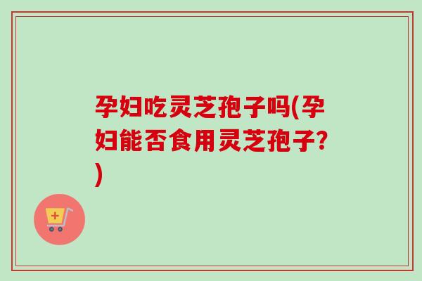 孕妇吃灵芝孢子吗(孕妇能否食用灵芝孢子？)