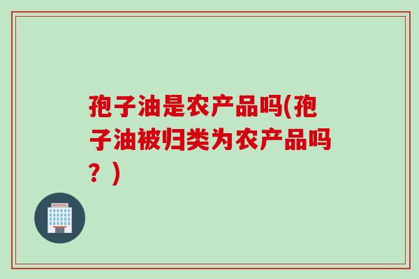 孢子油是农产品吗(孢子油被归类为农产品吗？)