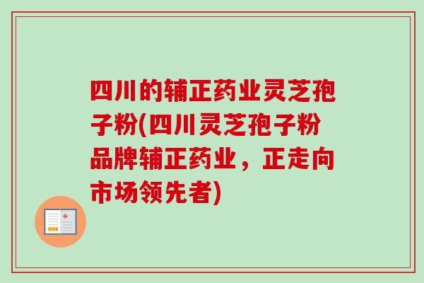 四川的辅正药业灵芝孢子粉(四川灵芝孢子粉品牌辅正药业，正走向市场领先者)