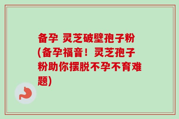 备孕 灵芝破壁孢子粉(备孕福音！灵芝孢子粉助你摆脱不孕不育难题)