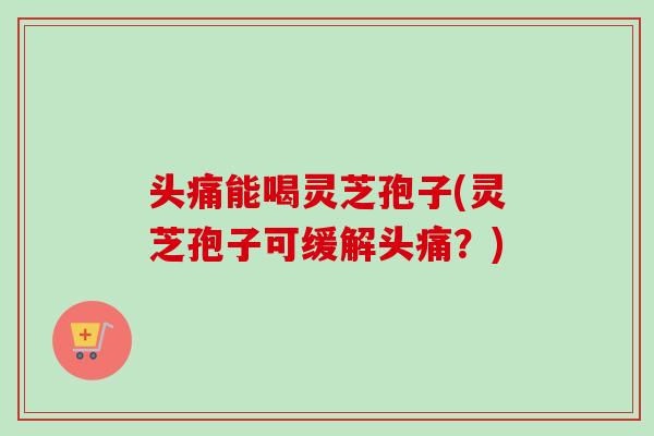 头痛能喝灵芝孢子(灵芝孢子可缓解头痛？)