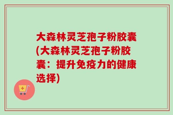 大森林灵芝孢子粉胶囊(大森林灵芝孢子粉胶囊：提升免疫力的健康选择)