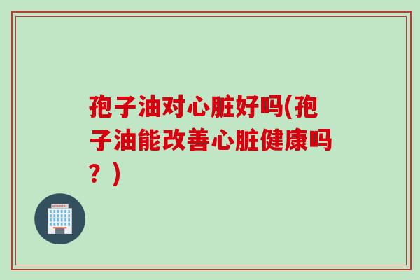 孢子油对心脏好吗(孢子油能改善心脏健康吗？)
