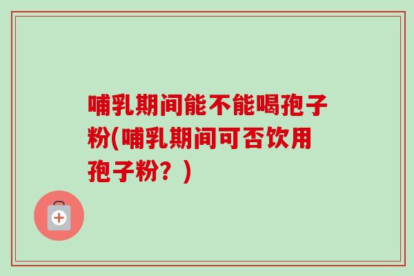 哺乳期间能不能喝孢子粉(哺乳期间可否饮用孢子粉？)