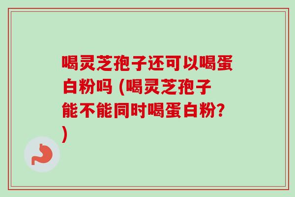 喝灵芝孢子还可以喝蛋白粉吗 (喝灵芝孢子能不能同时喝蛋白粉？)