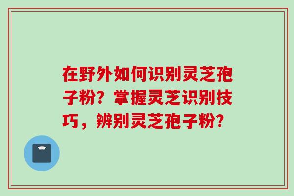 在野外如何识别灵芝孢子粉？掌握灵芝识别技巧，辨别灵芝孢子粉？
