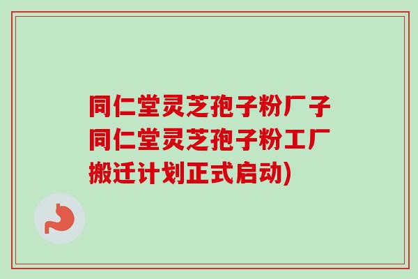 同仁堂灵芝孢子粉厂子同仁堂灵芝孢子粉工厂搬迁计划正式启动)