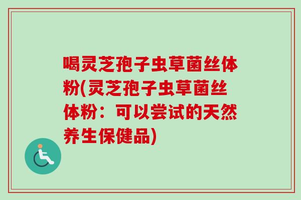 喝灵芝孢子虫草菌丝体粉(灵芝孢子虫草菌丝体粉：可以尝试的天然养生保健品)