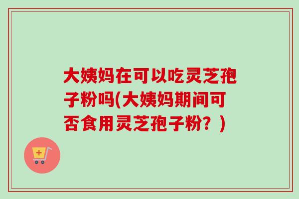 大姨妈在可以吃灵芝孢子粉吗(大姨妈期间可否食用灵芝孢子粉?) 大姨妈在可以吃灵芝孢子粉吗(大姨妈期间可否食用灵芝孢子粉?)