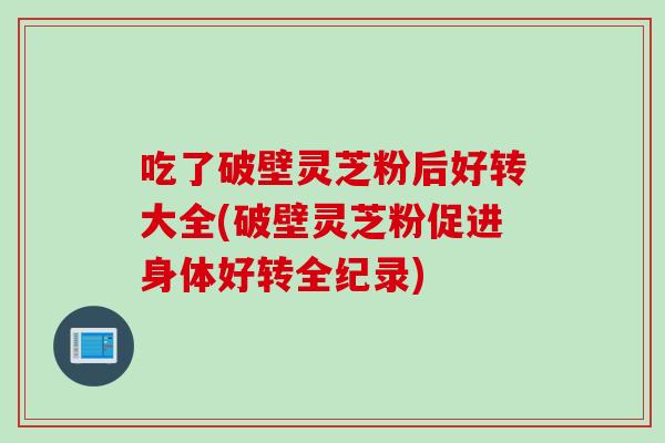 吃了破壁灵芝粉后好转大全(破壁灵芝粉促进身体好转全纪录)