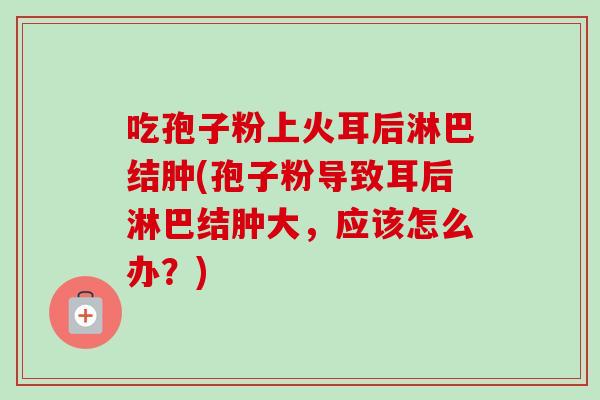 吃孢子粉上火耳后淋巴结肿(孢子粉导致耳后淋巴结肿大,应该怎么办?) 吃孢子粉上火耳后淋巴结肿(孢子粉导致耳后淋巴结肿大,应该怎么办?)