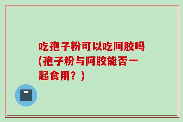 吃孢子粉可以吃阿胶吗(孢子粉与阿胶能否一起食用？)
